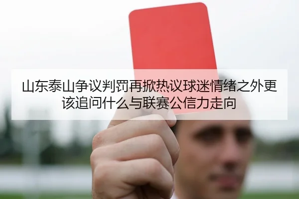 山东泰山争议判罚再掀热议球迷情绪之外更该追问什么与联赛公信力走向